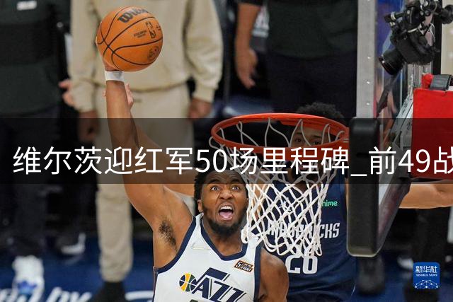 维尔茨迎红军50场里程碑 前49战贡献7+10数据
